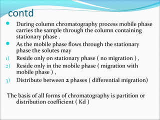 contd
 During column chromatography process mobile phase
carries the sample through the column containing
stationary phase .
 As the mobile phase flows through the stationary
phase the solutes may
1) Reside only on stationary phase ( no migration ) ,
2) Reside only in the mobile phase ( migration with
mobile phase ) ,
3) Distribute between 2 phases ( differential migration)
The basis of all forms of chromatography is partition or
distribution coefficient ( Kd )
 