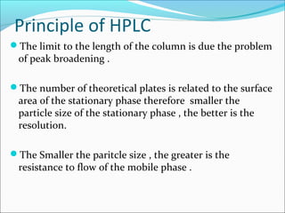 Principle of HPLC
The limit to the length of the column is due the problem
of peak broadening .
The number of theoretical plates is related to the surface
area of the stationary phase therefore smaller the
particle size of the stationary phase , the better is the
resolution.
The Smaller the paritcle size , the greater is the
resistance to flow of the mobile phase .
 