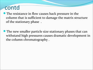 contd
The resistance in flow causes back pressure in the
column that is sufficient to damage the matrix structure
of the stationary phase .
The new smaller particle size stationary phases that can
withstand high pressures causes dramatic development in
the column chromatography .
 