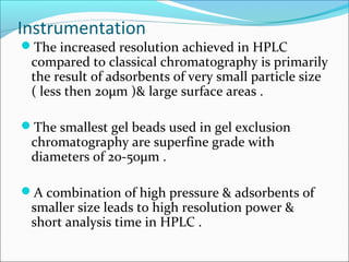 Instrumentation
The increased resolution achieved in HPLC
compared to classical chromatography is primarily
the result of adsorbents of very small particle size
( less then 20µm )& large surface areas .
The smallest gel beads used in gel exclusion
chromatography are superfine grade with
diameters of 20-50µm .
A combination of high pressure & adsorbents of
smaller size leads to high resolution power &
short analysis time in HPLC .
 