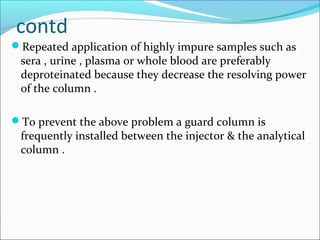 contd
Repeated application of highly impure samples such as
sera , urine , plasma or whole blood are preferably
deproteinated because they decrease the resolving power
of the column .
To prevent the above problem a guard column is
frequently installed between the injector & the analytical
column .
 