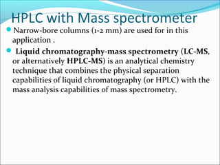 HPLC with Mass spectrometer
Narrow-bore columns (1-2 mm) are used for in this
application .
 Liquid chromatography-mass spectrometry (LC-MS,
or alternatively HPLC-MS) is an analytical chemistry
technique that combines the physical separation
capabilities of liquid chromatography (or HPLC) with the
mass analysis capabilities of mass spectrometry.
 