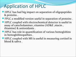 Application of HPLC
HPLC has had big impact on separation of oligopeptides
& proteins .
FPLC a modified version useful in separation of proteins .
HPLC coupled with electrochemical detector is useful in
assay of catecholamines ,vitamins (AD&E ,niacin ,
thiamine) & antioxidants .
HPLC has role in quantification of various hemoglobins
in hemoglobinopathies .
HPLC coupled with MS is useful in measuring cortisol in
blood & saliva .
 