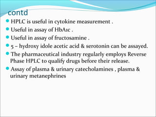 contd
HPLC is useful in cytokine measurement .
Useful in assay of HbA1c .
Useful in assay of fructosamine .
5 – hydroxy idole acetic acid & serotonin can be assayed.
The pharmaceutical industry regularly employs Reverse
Phase HPLC to qualify drugs before their release.
Assay of plasma & urinary catecholamines , plasma &
urinary metanephrines
 