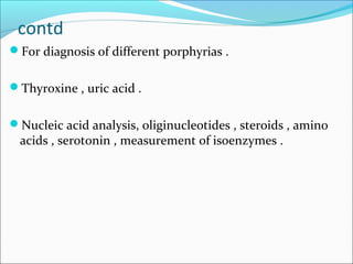 contd
For diagnosis of different porphyrias .
Thyroxine , uric acid .
Nucleic acid analysis, oliginucleotides , steroids , amino
acids , serotonin , measurement of isoenzymes .
 