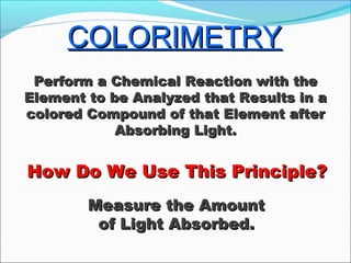 COLORIMETRYCOLORIMETRY
How Do We Use This Principle?How Do We Use This Principle?
Perform a Chemical Reaction with thePerform a Chemical Reaction with the
Element to be Analyzed that Results in aElement to be Analyzed that Results in a
colored Compound of that Element aftercolored Compound of that Element after
Absorbing Light.Absorbing Light.
Measure the AmountMeasure the Amount
of Light Absorbed.of Light Absorbed.
 
