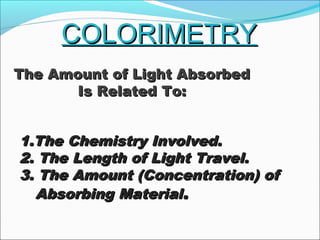 COLORIMETRYCOLORIMETRY
1.The Chemistry Involved.1.The Chemistry Involved.
2. The Length of Light Travel.2. The Length of Light Travel.
3. The Amount (Concentration) of3. The Amount (Concentration) of
Absorbing MaterialAbsorbing Material..
The Amount of Light AbsorbedThe Amount of Light Absorbed
Is Related To:Is Related To:
 