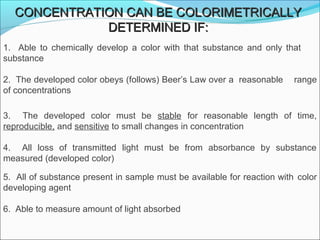 CONCENTRATION CAN BE COLORIMETRICALLYCONCENTRATION CAN BE COLORIMETRICALLY
DETERMINED IF:DETERMINED IF:
1.    Able  to  chemically  develop  a  color  with  that  substance  and  only  that         
substance
2.  The developed color obeys (follows) Beer’s Law over a  reasonable  range 
of concentrations
3.    The  developed  color  must  be  stable  for  reasonable  length  of  time, 
reproducible, and sensitive to small changes in concentration
4.    All  loss  of  transmitted  light  must  be  from  absorbance  by  substance 
measured (developed color)
5.  All of substance present in sample must be available for reaction with  color 
developing agent
6.  Able to measure amount of light absorbed
 