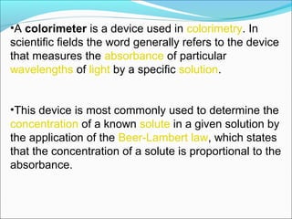 •A colorimeter is a device used in colorimetry. In 
scientific fields the word generally refers to the device 
that measures the absorbance of particular 
wavelengths of light by a specific solution.
•This device is most commonly used to determine the 
concentration of a known solute in a given solution by 
the application of the Beer-Lambert law, which states 
that the concentration of a solute is proportional to the 
absorbance.
 