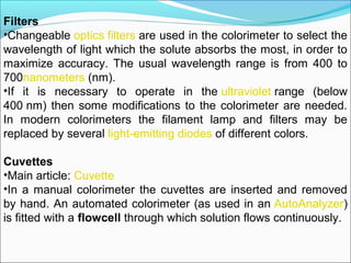 Filters
•Changeable optics filters are used in the colorimeter to select the 
wavelength of light which the solute absorbs the most, in order to 
maximize  accuracy.  The  usual  wavelength  range  is  from  400  to 
700nanometers (nm).
•If  it  is  necessary  to  operate  in  the ultraviolet range  (below 
400 nm) then some modifications to the colorimeter are needed. 
In  modern  colorimeters  the  filament  lamp  and  filters  may  be 
replaced by several light-emitting diodes of different colors.
Cuvettes
•Main article: Cuvette
•In a manual colorimeter the cuvettes are inserted and removed 
by hand. An automated colorimeter (as used in an AutoAnalyzer) 
is fitted with a flowcell through which solution flows continuously.
 