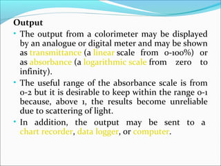 Output
• The output from a colorimeter may be displayed
by an analogue or digital meter and may be shown
as transmittance (a linear scale from 0-100%) or
as absorbance (a logarithmic scale from zero to
infinity).
• The useful range of the absorbance scale is from
0-2 but it is desirable to keep within the range 0-1
because, above 1, the results become unreliable
due to scattering of light.
• In addition, the output may be sent to a
chart recorder, data logger, or computer.
 
