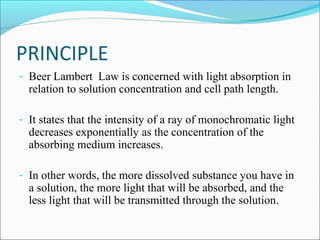 PRINCIPLE
- Beer Lambert Law is concerned with light absorption in
relation to solution concentration and cell path length.
- It states that the intensity of a ray of monochromatic light
decreases exponentially as the concentration of the
absorbing medium increases.
- In other words, the more dissolved substance you have in
a solution, the more light that will be absorbed, and the
less light that will be transmitted through the solution.
 