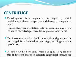CENTRIFUGE
Centrifugation is a separation technique by which
particles of different shape,size and density are separated
based
upon their sedimentation rate by spinning under the
influence of centrifugal force.(extra gravitational force)
The instrument used to hold the sample and generate the
centrifugal force is called as centrifuge.centrifuge is made
up of rotor.
.A rotor can hold the samle tube and spin along its own
axis at different speeds to generate centrifugal force.Speed
 
