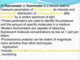 •A fluorometer or fluorimeter is a device used to
measure parameters of fluorescence, its intensity and
wavelength distribution of emission spectrum after
excitation by a certain spectrum of light.
•These parameters are used to identify the presence
and the amount of specific molecules in a medium.
•Modern fluorometers are capable of detecting
fluorescent molecule concentrations as low as 1 part per
trillion.
•Fluorescence analysis can be orders of magnitude
more sensitive than other techniques.
Application:
•includechemistry/biochemistry, medicine, environmental
monitoring.
 