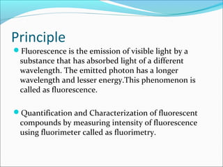 Principle
Fluorescence is the emission of visible light by a
substance that has absorbed light of a different
wavelength. The emitted photon has a longer
wavelength and lesser energy.This phenomenon is
called as fluorescence.
Quantification and Characterization of fluorescent
compounds by measuring intensity of fluorescence
using fluorimeter called as fluorimetry.
 