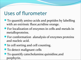 Uses of flurometer
To quantify amino acids and peptides by labelling
with an extrinsic fluor,acridine orange.
For localization of enzymes in cells and metals in
metalloproteins.
For conformation alanalysis of enzymes proteins
and nucleic acid.
In cell sorting and cell counting.
To detect malignant cells
To quantify catecholamine.quinidine,and
porphyrin.
 