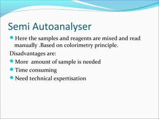 Semi Autoanalyser
Here the samples and reagents are mixed and read
manually .Based on colorimetry principle.
Disadvantages are:
More amount of sample is needed
Time consuming
Need technical expertisation
 