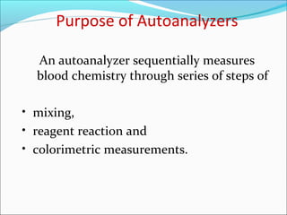 Purpose of Autoanalyzers
An autoanalyzer sequentially measures
blood chemistry through series of steps of
• mixing,
• reagent reaction and
• colorimetric measurements.
 