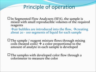 Principle of operation
In Segmented Flow Analyzers (SFA), the sample is
mixed with small reproducible volumes of the required
reagents
air bubbles are introduced into the flow, creating
about 20 - 100 segments of liquid for each sample
The sample / reagent mixture flows through mixing
coils (heated coils)  a color proportional to the
amount of analyte in each sample is developed
The samples with developed color flow through a
colorimeter to measure the color
 