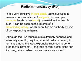 •It is a very sensitive in vitro assay technique used to
measure concentrations of antigens (for example,
hormone levels in the blood) by use of antibodies. As
such, it can be seen as the inverse of a
radiobinding assay, which quantifies an antibody by use
of corresponding antigens.
•Although the RIA technique is extremely sensitive and
extremely specific, requiring specialized equipment, it
remains among the least expensive methods to perform
such measurements. It requires special precautions and
licensing, since radioactive substances are used.
Radioimmunoassay (RIA)
 