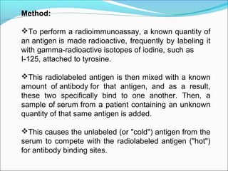 Method:
To perform a radioimmunoassay, a known quantity of
an antigen is made radioactive, frequently by labeling it
with gamma-radioactive isotopes of iodine, such as
I-125, attached to tyrosine.
This radiolabeled antigen is then mixed with a known
amount of antibody for that antigen, and as a result,
these two specifically bind to one another. Then, a
sample of serum from a patient containing an unknown
quantity of that same antigen is added.
This causes the unlabeled (or "cold") antigen from the
serum to compete with the radiolabeled antigen ("hot")
for antibody binding sites.
 