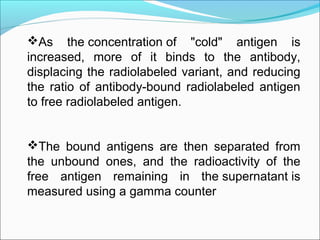 As the concentration of "cold" antigen is
increased, more of it binds to the antibody,
displacing the radiolabeled variant, and reducing
the ratio of antibody-bound radiolabeled antigen
to free radiolabeled antigen.
The bound antigens are then separated from
the unbound ones, and the radioactivity of the
free antigen remaining in the supernatant is
measured using a gamma counter
 