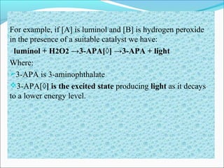 For example, if [A] is luminol and [B] is hydrogen peroxide
in the presence of a suitable catalyst we have:
luminol + H2O2 →3-APA[◊] →3-APA + light
Where:
3-APA is 3-aminophthalate
3-APA[◊] is the excited state producing light as it decays
to a lower energy level.
 