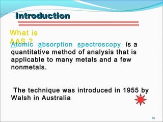 68
What is
AAS ?Atomic absorption spectroscopy is a
quantitative method of analysis that is
applicable to many metals and a few
nonmetals.
The technique was introduced in 1955 by
Walsh in Australia
IntroductionIntroduction
 