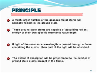69
PRINCIPLEPRINCIPLE
A much larger number of the gaseous metal atoms will
normally remain in the ground state.
These ground state atoms are capable of absorbing radiant
energy of their own specific resonance wavelength.
If light of the resonance wavelength is passed through a flame
containing the atoms , then part of the light will be absorbed.
The extent of absorption will be proportional to the number of
ground state atoms present in the flame.
 
