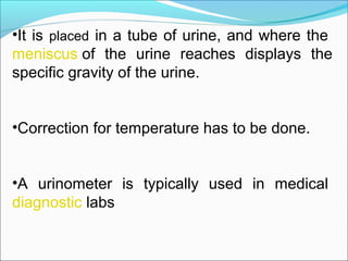 •It is placed in a tube of urine, and where the 
meniscus of  the  urine  reaches  displays  the 
specific gravity of the urine.
•Correction for temperature has to be done.
•A  urinometer  is  typically  used  in  medical 
diagnostic labs
 