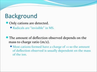 Background
Only cations are detected.
Radicals are “invisible” in MS.
The amount of deflection observed depends on the
mass to charge ratio (m/z).
Most cations formed have a charge of +1 so the amount
of deflection observed is usually dependent on the mass
of the ion.
 