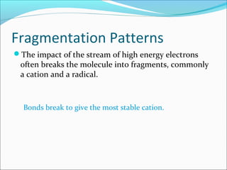 Fragmentation Patterns
The impact of the stream of high energy electrons
often breaks the molecule into fragments, commonly
a cation and a radical.
Bonds break to give the most stable cation.
 