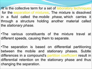 •It is the collective term for a set of laboratory techniques
 for the separation of mixtures. The mixture is dissolved 
in  a  fluid  called  the mobile phase, which  carries  it 
through  a  structure  holding  another  material  called 
the stationary phase. 
•The  various  constituents  of  the  mixture  travel  at 
different speeds, causing them to separate.
 
•The  separation  is  based  on  differential  partitioning 
between  the  mobile  and  stationary  phases.  Subtle 
differences in a compound's partition coefficient result in 
differential  retention  on  the  stationary  phase  and  thus 
changing the separation.
 