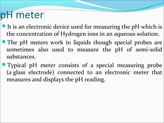 pH meter
It is an electronic device used for measuring the pH which is
the concentration of Hydrogen ions in an aqueous solution.
The pH meters work in liquids though special probes are
sometimes also used to measure the pH of semi-solid
substances.
Typical pH meter consists of a special measuring probe
(a glass electrode) connected to an electronic meter that
measures and displays the pH reading.
 