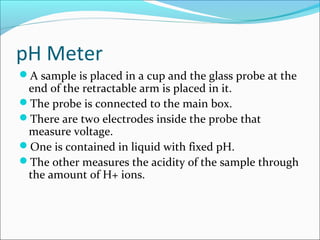 pH Meter
A sample is placed in a cup and the glass probe at the
end of the retractable arm is placed in it.
The probe is connected to the main box.
There are two electrodes inside the probe that
measure voltage.
One is contained in liquid with fixed pH.
The other measures the acidity of the sample through
the amount of H+ ions.
 