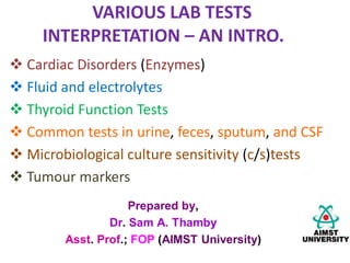 VARIOUS LAB TESTS
INTERPRETATION – AN INTRO.
 Cardiac Disorders (Enzymes)
 Fluid and electrolytes
 Thyroid Function Tests
 Common tests in urine, feces, sputum, and CSF
 Microbiological culture sensitivity (c/s)tests
 Tumour markers
 