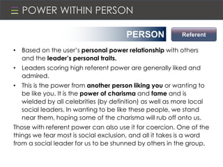 POWER WITHIN PERSON
• Based on the user’s personal power relationship with others
and the leader’s personal traits.
• Leaders scoring high referent power are generally liked and
admired.
• This is the power from another person liking you or wanting to
be like you. It is the power of charisma and fame and is
wielded by all celebrities (by definition) as well as more local
social leaders. In wanting to be like these people, we stand
near them, hoping some of the charisma will rub off onto us.
Those with referent power can also use it for coercion. One of the
things we fear most is social exclusion, and all it takes is a word
from a social leader for us to be shunned by others in the group.
ReferentPERSON
 