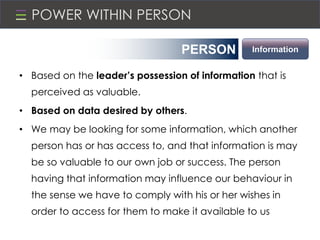 POWER WITHIN PERSON
• Based on the leader’s possession of information that is
perceived as valuable.
• Based on data desired by others.
• We may be looking for some information, which another
person has or has access to, and that information is may
be so valuable to our own job or success. The person
having that information may influence our behaviour in
the sense we have to comply with his or her wishes in
order to access for them to make it available to us
PERSON Information
 