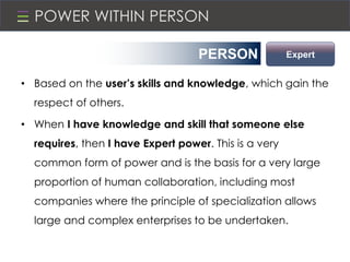 POWER WITHIN PERSON
• Based on the user’s skills and knowledge, which gain the
respect of others.
• When I have knowledge and skill that someone else
requires, then I have Expert power. This is a very
common form of power and is the basis for a very large
proportion of human collaboration, including most
companies where the principle of specialization allows
large and complex enterprises to be undertaken.
PERSON Expert
 