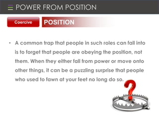 POWER FROM POSITION
• A common trap that people in such roles can fall into
is to forget that people are obeying the position, not
them. When they either fall from power or move onto
other things, it can be a puzzling surprise that people
who used to fawn at your feet no long do so.
Coercive POSITION
 