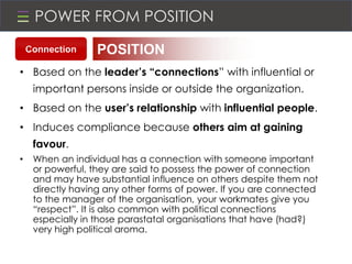 POWER FROM POSITION
• Based on the leader’s “connections” with influential or
important persons inside or outside the organization.
• Based on the user’s relationship with influential people.
• Induces compliance because others aim at gaining
favour.
• When an individual has a connection with someone important
or powerful, they are said to possess the power of connection
and may have substantial influence on others despite them not
directly having any other forms of power. If you are connected
to the manager of the organisation, your workmates give you
“respect”. It is also common with political connections
especially in those parastatal organisations that have (had?)
very high political aroma.
POSITIONConnection
 