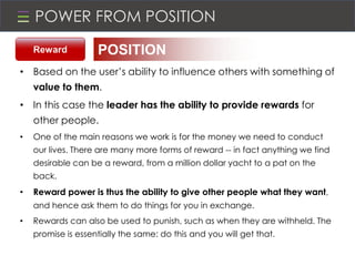 POWER FROM POSITION
• Based on the user’s ability to influence others with something of
value to them.
• In this case the leader has the ability to provide rewards for
other people.
• One of the main reasons we work is for the money we need to conduct
our lives. There are many more forms of reward -- in fact anything we find
desirable can be a reward, from a million dollar yacht to a pat on the
back.
• Reward power is thus the ability to give other people what they want,
and hence ask them to do things for you in exchange.
• Rewards can also be used to punish, such as when they are withheld. The
promise is essentially the same: do this and you will get that.
POSITIONReward
 