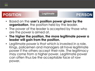• Based on the user’s position power given by the
organisation, the position held by the leader.
• The power of the leader is accepted by those who
are the power is aimed at.
• The higher the position, the more legitimate power a
leader will gain from the position.
• Legitimate power is that which is invested in a role.
Kings, policemen and managers all have legitimate
power if the others accept their role. The legitimacy
may come from a higher power. Legitimate power
can often thus be the acceptable face of raw
power.
PERSONPOSITION Legitimate
 
