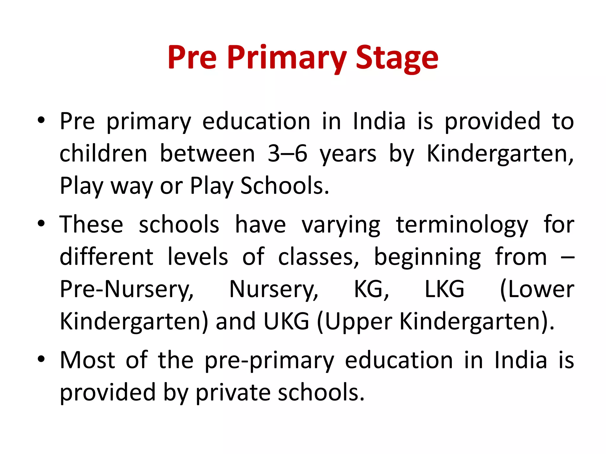 Pre Primary Stage
• Pre primary education in India is provided to
children between 3–6 years by Kindergarten,
Play way or Play Schools.
• These schools have varying terminology for
different levels of classes, beginning from –
Pre-Nursery, Nursery, KG, LKG (Lower
Kindergarten) and UKG (Upper Kindergarten).
• Most of the pre-primary education in India is
provided by private schools.
 