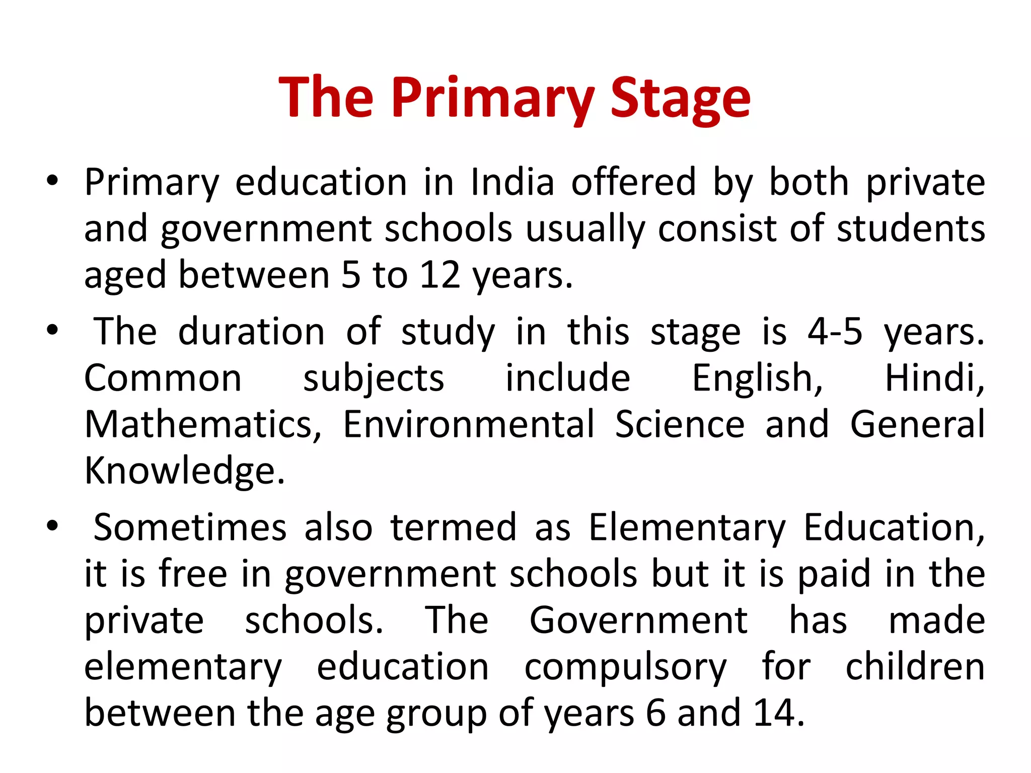 The Primary Stage
• Primary education in India offered by both private
and government schools usually consist of students
aged between 5 to 12 years.
• The duration of study in this stage is 4-5 years.
Common subjects include English, Hindi,
Mathematics, Environmental Science and General
Knowledge.
• Sometimes also termed as Elementary Education,
it is free in government schools but it is paid in the
private schools. The Government has made
elementary education compulsory for children
between the age group of years 6 and 14.
 