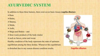AYURVEDIC SYSTEM
In addition to these three humors, there exist seven basic tissues (saptha dhatus)-
Rasa
Rakta,
Mamsa,
Meda,
Asthi,
Majja and Shukra – and
three waste products of the body (mala)
such as faeces, urine and sweat.
Healthy condition of the body represents the state of optimum
equilibrium among the three doshas. Whenever this equilibrium
is disturbed due to any reason disease condition results. Saptha dhatus
 