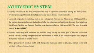AYURVEDIC SYSTEM
 Healthy condition of the body represents the state of optimum equilibrium among the three doshas.
Whenever this equilibrium is disturbed due to any reason disease condition results.
 Ayurveda originated in India long back in pre-vedic period. Rigveda and Atharvaveda (5000years B.C.),
the earliest documented ancient Indian knowledge has references on health and diseases. Ayurveda texts
like Charak Samhita and Sushruta Samhita were documented about 1000 years B.C. The term Ayurveda
means ‘Science of Life’.
 It deals elaborately with measures for healthful living during the entire span of life and its various
phases. Besides, dealing with principles for maintenance of health, it has also developed a wide range of
therapeutic measures to combat illness.
 These principles of positive health and therapeutic measures relate to physical, mental, social and
spiritual welfare of human beings.
 