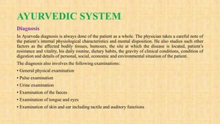 AYURVEDIC SYSTEM
Diagnosis
In Ayurveda diagnosis is always done of the patient as a whole. The physician takes a careful note of
the patient’s internal physiological characteristics and mental disposition. He also studies such other
factors as the affected bodily tissues, humours, the site at which the disease is located, patient’s
resistance and vitality, his daily routine, dietary habits, the gravity of clinical conditions, condition of
digestion and details of personal, social, economic and environmental situation of the patient.
The diagnosis also involves the following examinations:
• General physical examination
• Pulse examination
• Urine examination
• Examination of the faeces
• Examination of tongue and eyes
• Examination of skin and ear including tactile and auditory functions
 