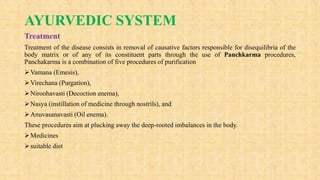 AYURVEDIC SYSTEM
Treatment
Treatment of the disease consists in removal of causative factors responsible for disequilibria of the
body matrix or of any of its constituent parts through the use of Panchkarma procedures,
Panchakarma is a combination of five procedures of purification
Vamana (Emesis),
Virechana (Purgation),
Niroohavasti (Decoction enema),
Nasya (instillation of medicine through nostrils), and
Anuvasanavasti (Oil enema).
These procedures aim at plucking away the deep-rooted imbalances in the body.
Medicines
suitable diet
 
