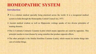 HOMEOPATHIC SYSTEM
Introduction
 It is a distinct medical specialty being practiced across the world. It is a recognized medical
system in India through the Homeopathy Central Council Act, 1973.
 Ancient medical wisdom as well as Hippocratic writings speaks of two diverse principles of
treating diseases.
One is Contraria Contrariis Curantur (Latin) which means opposites are cured by opposites. This
principle teaches to treat disease by using remedies that produce opposite effects.
The other principle is the Similia Similibus Curentur (Latin), which means let similar things take
care of similar things.
 